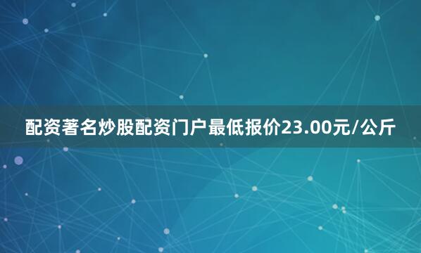 配资著名炒股配资门户最低报价23.00元/公斤