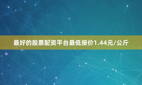 最好的股票配资平台最低报价1.44元/公斤
