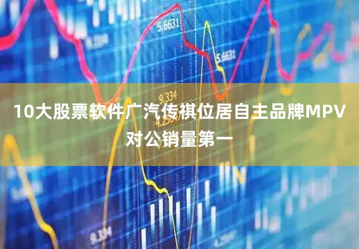 10大股票软件广汽传祺位居自主品牌MPV对公销量第一