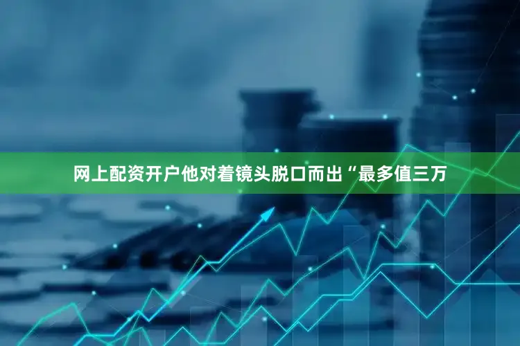 网上配资开户他对着镜头脱口而出“最多值三万