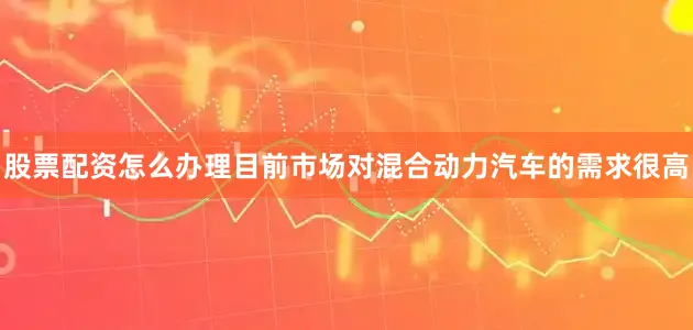 股票配资怎么办理目前市场对混合动力汽车的需求很高