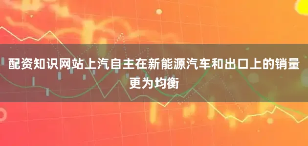 配资知识网站上汽自主在新能源汽车和出口上的销量更为均衡