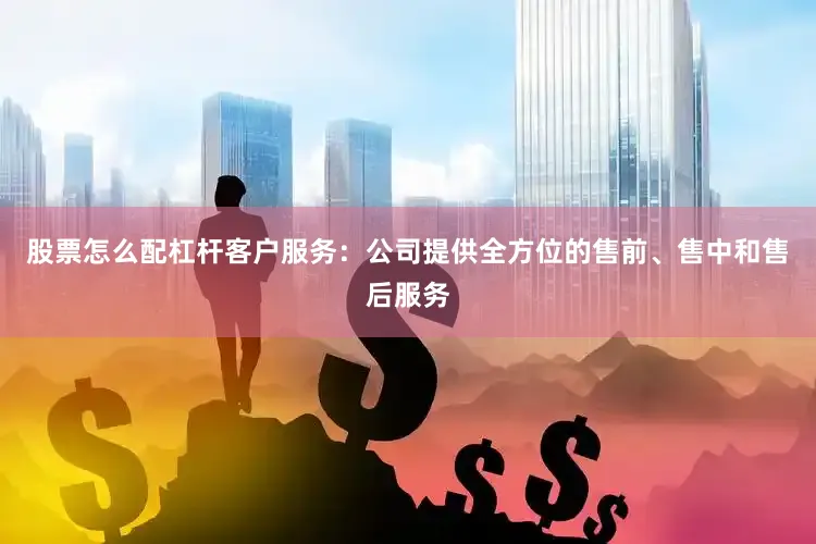 股票怎么配杠杆客户服务：公司提供全方位的售前、售中和售后服务