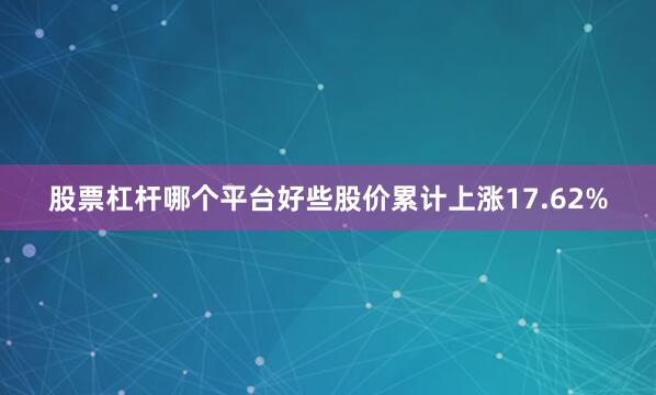 股票杠杆哪个平台好些股价累计上涨17.62%