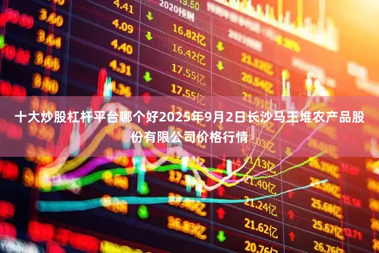十大炒股杠杆平台哪个好2025年9月2日长沙马王堆农产品股份有限公司价格行情