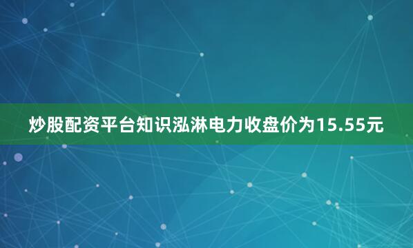 炒股配资平台知识泓淋电力收盘价为15.55元