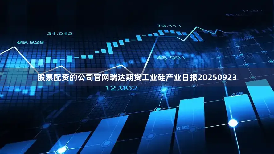 股票配资的公司官网瑞达期货工业硅产业日报20250923