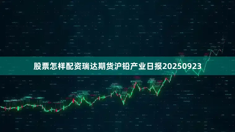 股票怎样配资瑞达期货沪铅产业日报20250923