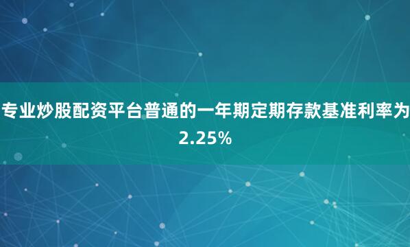 专业炒股配资平台普通的一年期定期存款基准利率为2.25%